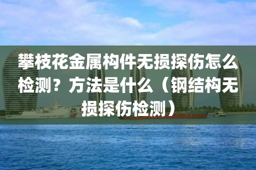 攀枝花金属构件无损探伤怎么检测？方法是什么（钢结构无损探伤检测）