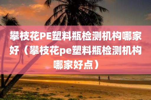 攀枝花PE塑料瓶检测机构哪家好（攀枝花pe塑料瓶检测机构哪家好点）