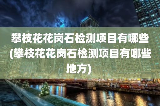 攀枝花花岗石检测项目有哪些(攀枝花花岗石检测项目有哪些地方) 